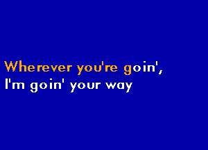 Whe rever ou're o in'
I

I'm goin' your way