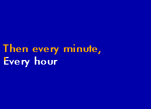 Then every minufe,

Every hour