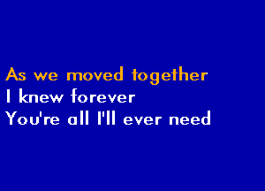 As we moved together

I knew forever
You're all I'll ever need