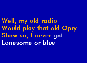 Well, my old radio
Would play that old Opry

Show 50, I never got
Lonesome or blue