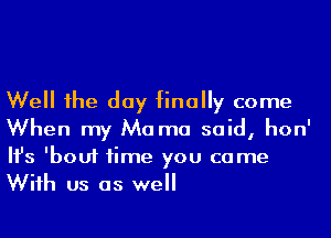 Well he day finally come
When my Ma ma said, hon'
Ifs 'bouf time you came
Wiih us as well