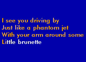 I see you driving by
Just like a phantom ief

With your arm around some
LiHle bruneite