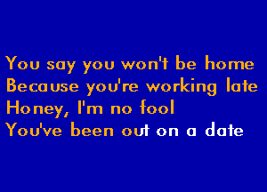 You say you won't be home
Because you're working Iafe
Honey, I'm no fool

You've been out on a date