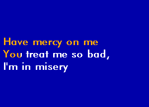 Have mercy on me

You treat me so bad,
I'm in misery