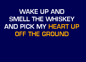 WAKE UP AND
SMELL THE VVHISKEY
AND PICK MY HEART UP
OFF THE GROUND