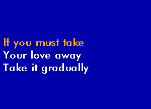 If you must to ke

Your love away
Take it gradually