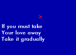 If you must to ke

Your love away
Take it gradually