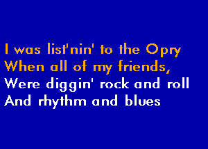 I was Iisfnin' to he Opry
When a of my friends,

Were diggin' rock and roll
And rhyihm and blues