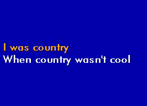 I was couniry

When country wasn't cool