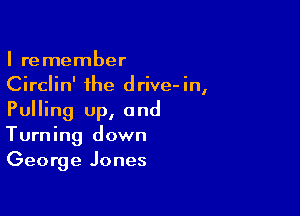 I remember
Circlin' the drive-in,

Pulling up, and
Turning down
George Jones