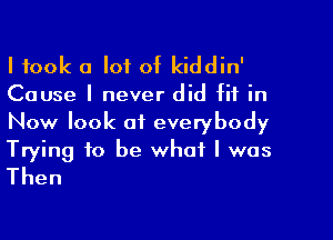 I took a lot of kiddin'

Cause I never did fit in

Now look of everybody

Trying to be what I was
Then