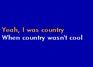 Yeah, I was country

When country wasn't cool