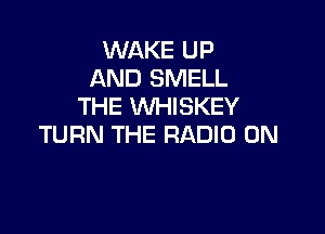 WAKE UP
AND SMELL
THE WHISKEY

TURN THE RADIO 0N
