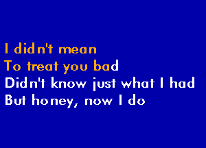 I did n'f mean
To treat you bad

Did n'f know just what I had
But honey, now I do