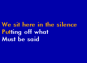 We sit here in the silence

Pu11ing 0H what
Must be said