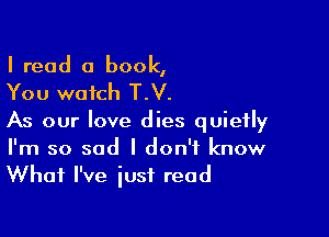 I read a book,

You watch T.V.

As our love dies quietly

I'm so sad I don't know
What I've just read