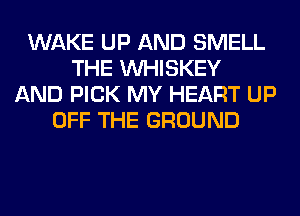 WAKE UP AND SMELL
THE VVHISKEY
AND PICK MY HEART UP
OFF THE GROUND