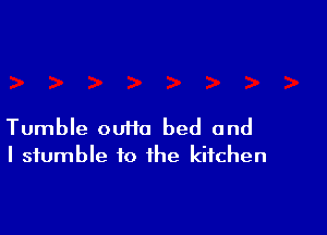 Tumble ouiio bed and
I stumble to the kitchen
