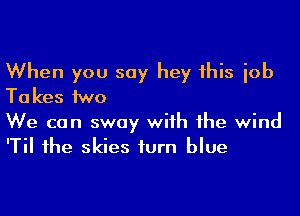 When you say hey 1his iob
Ta kes MD

We can sway wiih 1he wind
'Til 1he skies iurn blue