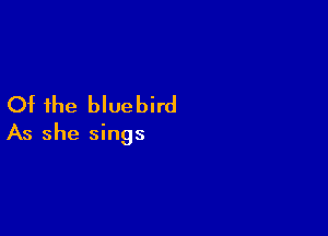 Of the bluebird

As she sings