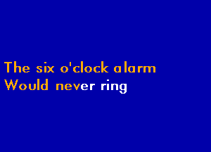 The six o'clock alarm

Would never ring