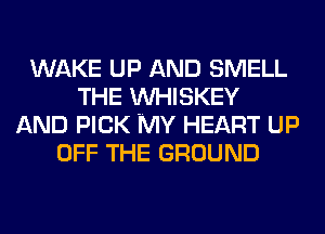 WAKE UP AND SMELL
THE VVHISKEY
AND PICK MY HEART UP
OFF THE GROUND