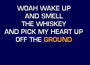 WOAH WAKE UP
AND SMELL
THE VVHISKEY
AND PICK MY HEART UP
OFF THE GROUND