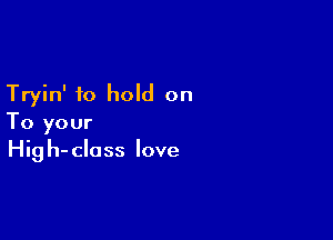 Tryin' to hold on

To your
Hig h- class love