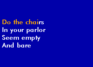 Do the chairs
In your parlor

Seem empiy

And be re
