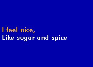 I feel nice,

Like sugar and spice