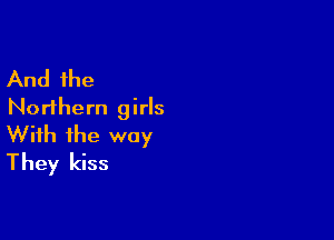 And the
Northern girls

With the way
They kiss