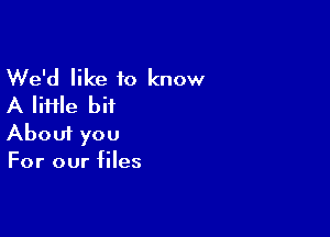 We'd like to know
A IiHle bit

Aboui you
For our files