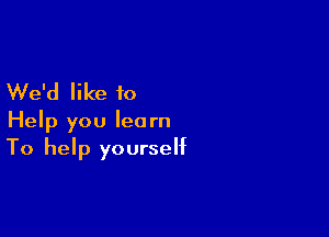 We'd like to

Help you learn
To help yourself