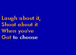 Laugh about if,
Shout about it

When you've
Got to choose