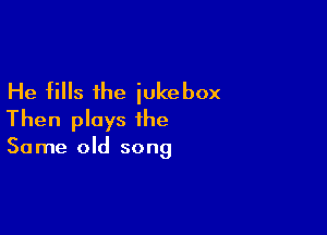 He fills the jukebox

Then plays the

Same old song