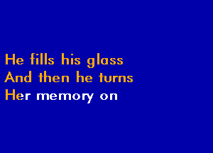 He fills his glass

And then he turns
Her memory on