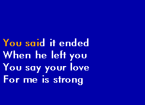 You said it ended

When he IeH you

You say your love
For me is strong