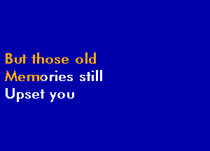 But those old

Memories still
Upset you