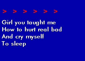 Girl you taught me
How to hurt real bad

And cry myself
To sleep