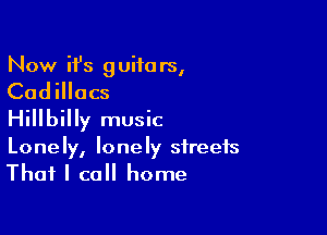 Now it's guifa rs,

Cadillacs

Hillbilly music
Lonely, lonely streets
That I call home