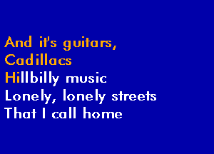 And ifs guita rs,
Cadillacs

Hillbilly music
Lonely, lonely streets
That I call home