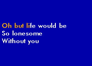 Oh but life would be

So lonesome
Without you