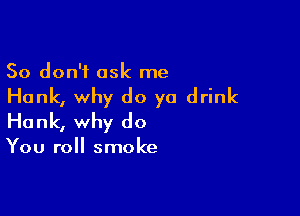 So don't ask me

Hank, why do ya drink

Hank, why do

You roll smoke
