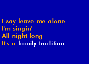 I say leave me alone
I'm singin'

All nig hf long

It's a family tradition