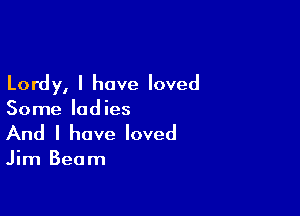 Lordy, I have loved

Some ladies
And I have loved

Jim Beam