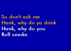 So don't ask me
Hank, why do ya drink

Hank, why do you
Roll smoke