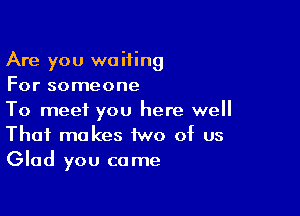 Are you waiting
For someone

To meet you here well
That makes two of us
Glad you came