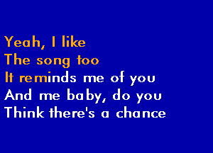 Yeah, I like

The song too
It reminds me of you

And me baby, do you

Think there's a chance