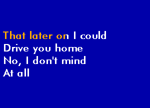 Thai later on I could
Drive you home

No, I don't mind
At all