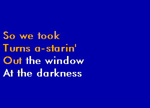 So we took
Turns a-sforin'

Ouf the window
At the darkness